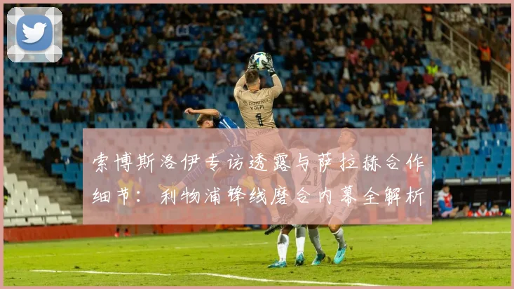 索博斯洛伊专访透露与萨拉赫合作细节:利物浦锋线磨合内幕全解析