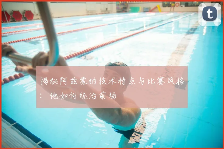 揭秘阿兹蒙的技术特点与比赛风格：他如何统治前场