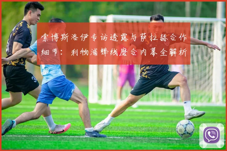 索博斯洛伊专访透露与萨拉赫合作细节：利物浦锋线磨合内幕全解析
