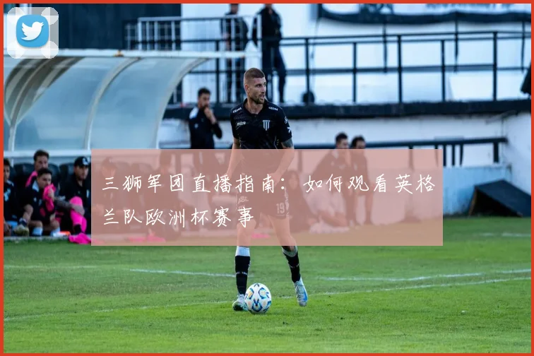 三狮军团直播指南:如何观看英格兰队欧洲杯赛事