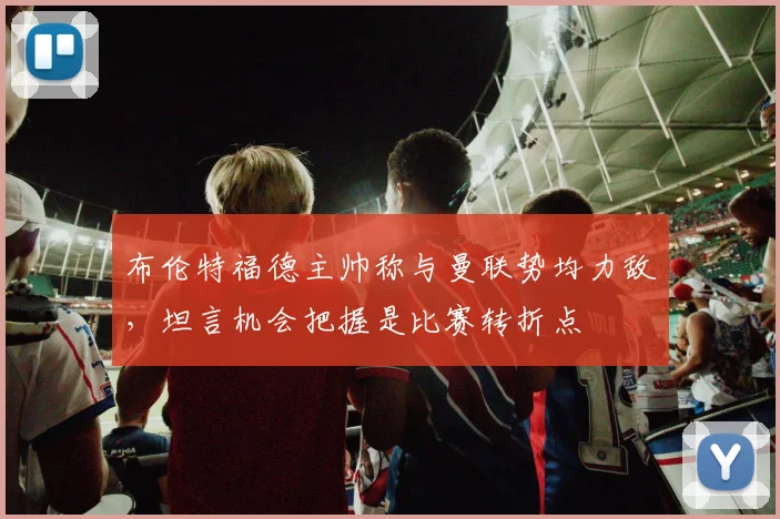 布伦特福德主帅称与曼联势均力敌,坦言机会把握是比赛转折点