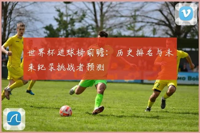 世界杯进球榜前瞻:历史排名与未来纪录挑战者预测