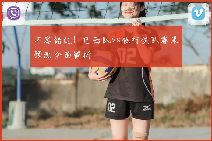 不容错过！巴西队vs独行侠队赛果预测全面解析