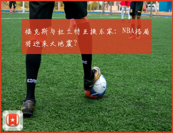 福克斯与杜兰特互换东家：NBA格局将迎来大地震？