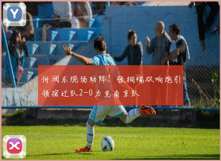 何润东现场助阵！张桐瑞双响炮引领宿迁队2-0力克南京队