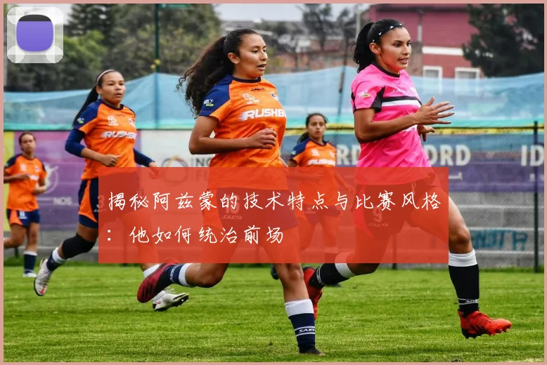 揭秘阿兹蒙的技术特点与比赛风格:他如何统治前场