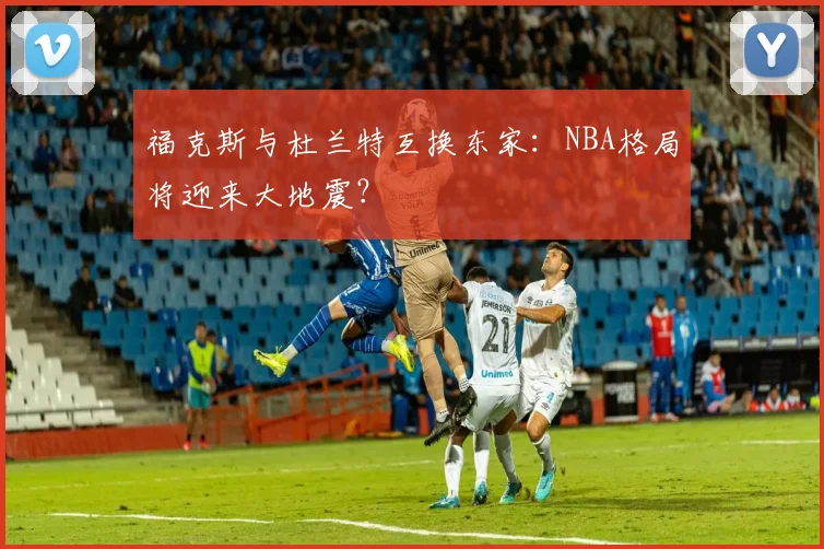 福克斯与杜兰特互换东家:NBA格局将迎来大地震?