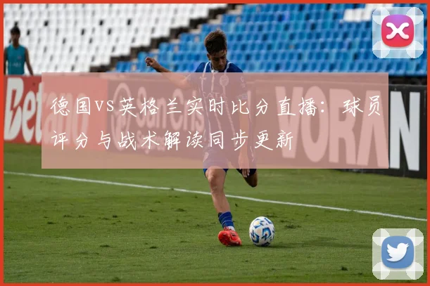 德国vs英格兰实时比分直播:球员评分与战术解读同步更新