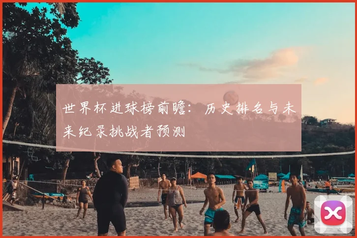世界杯进球榜前瞻：历史排名与未来纪录挑战者预测